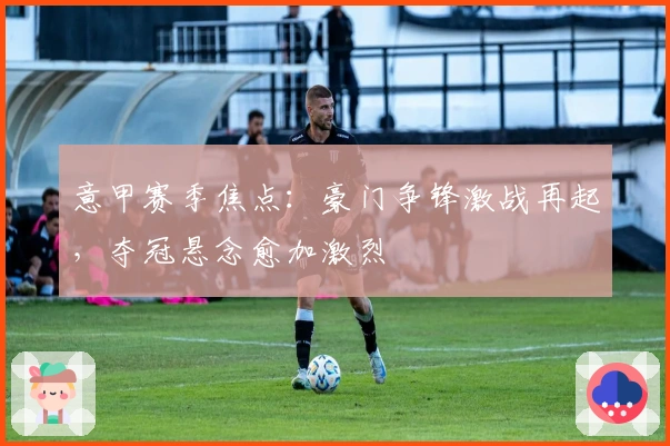 意甲赛季焦点：豪门争锋激战再起，夺冠悬念愈加激烈