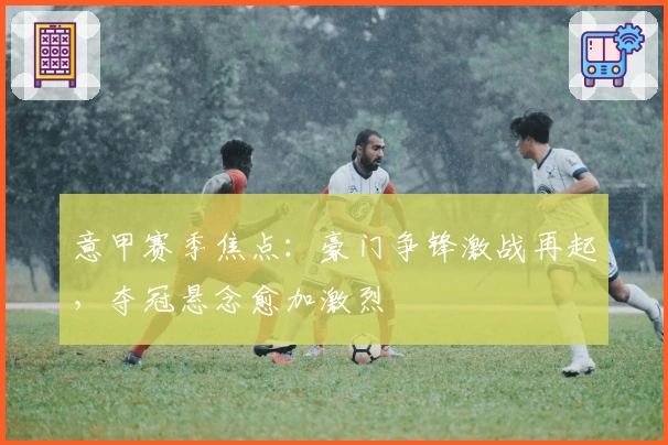 意甲赛季焦点：豪门争锋激战再起，夺冠悬念愈加激烈