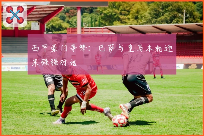 西甲豪门争锋：巴萨与皇马本轮迎来强强对话