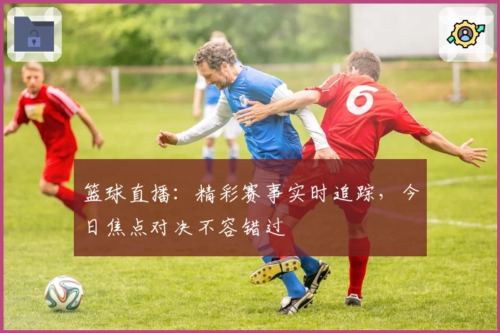 篮球直播：精彩赛事实时追踪，今日焦点对决不容错过