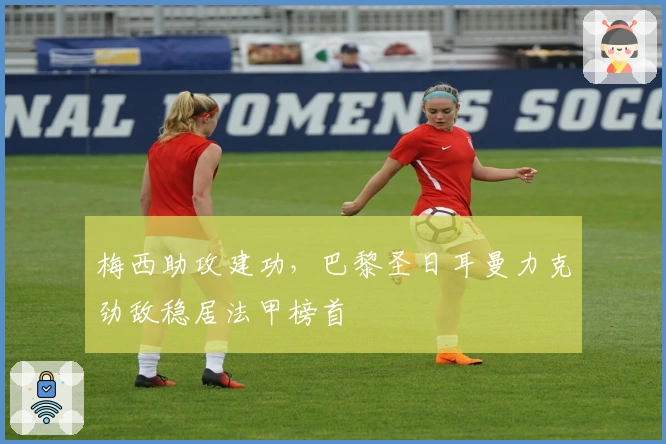 梅西助攻建功，巴黎圣日耳曼力克劲敌稳居法甲榜首