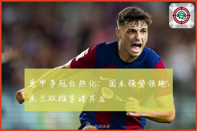 意甲争冠白热化：国米强势领跑，米兰双雄紧追其后