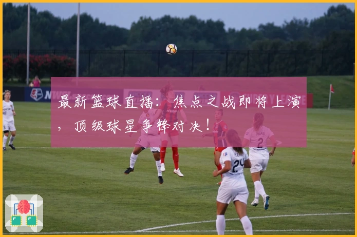 最新篮球直播：焦点之战即将上演，顶级球星争锋对决！