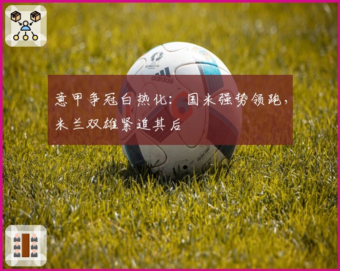 意甲争冠白热化：国米强势领跑，米兰双雄紧追其后